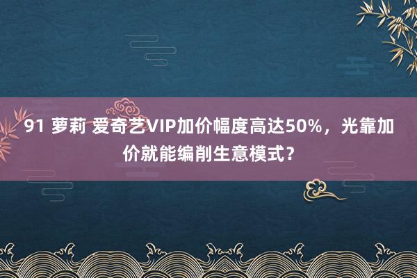 91 萝莉 爱奇艺VIP加价幅度高达50%，光靠加价就能编削生意模式？