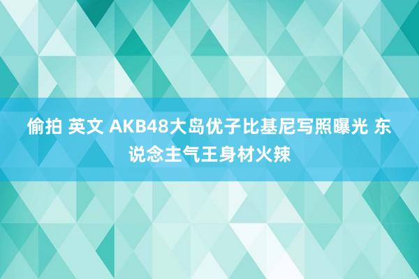 偷拍 英文 AKB48大岛优子比基尼写照曝光 东说念主气王身材火辣