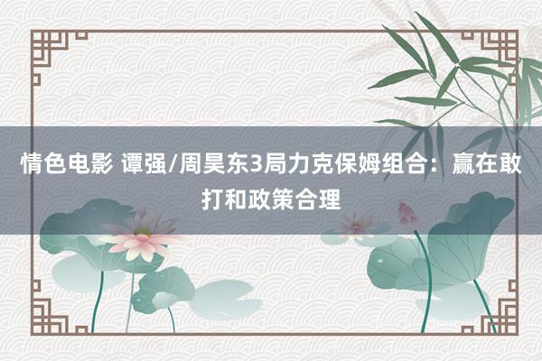 情色电影 谭强/周昊东3局力克保姆组合：赢在敢打和政策合理